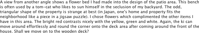 A view from another angle shows a flower bed I had made into the design of the patio area. This bench is often used by a tom-cat who likes to sun himself in the seclusion of my backyard. The odd, triangular shape of the property is strange at best (in Japan, one's home and property fits the neighborhood like a piece in a jigsaw puzzle). I chose flowers which complimented the other items I have in this area. The bright red contrasts nicely with the yellow, green and white. Again, the ki can move around effortlessly and round the corner onto the deck area after coming around the front of the house. Shall we move on to the wooden deck?