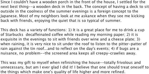 Since I couldn't have a wooden porch in the front of the house, I settled for the next best thing--a wooden deck in the back. The concept of having a deck to sit outside in the coolness of the summer evenings is a foreign concept to the Japanese. Most of my neighbors look at me askance when they see me kicking back with friends, enjoying the quiet that is so typical of summer.

This deck has a variety of functions: 1) It is a great place for me to drink a cup of Starbucks  decaffeinated coffee while reading my morning paper; 2) it is exquisite in the evenings to sit with friends over wine and a cheese plate; 3) when raining, it is very nice to sit under the roof to listen to the pitter-patter of rain against the tin roof...and to reflect on the day's events; 4) if bugs are a nuisance, no problem--the screened area keeps all creepy-crawlies away. 

This was my gift to myself when refinishing the house--totally frivolous and unnecessary, but am I ever glad I did it! I believe that one should treat oneself to the things which make one's quality of life higher and more refined.