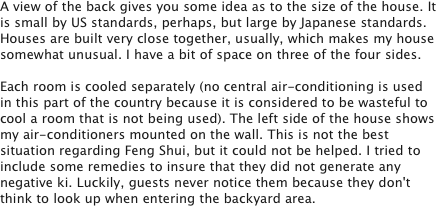 A view of the back gives you some idea as to the size of the house. It is small by US standards, perhaps, but large by Japanese standards. Houses are built very close together, usually, which makes my house somewhat unusual. I have a bit of space on three of the four sides. 

Each room is cooled separately (no central air-conditioning is used in this part of the country because it is considered to be wasteful to cool a room that is not being used). The left side of the house shows my air-conditioners mounted on the wall. This is not the best situation regarding Feng Shui, but it could not be helped. I tried to include some remedies to insure that they did not generate any negative ki. Luckily, guests never notice them because they don't think to look up when entering the backyard area. 