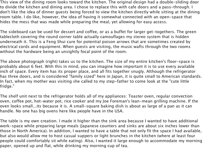This view of the dining room looks toward the kitchen. The original design had a double-sliding door to divide the kitchen and dining area. I chose to replace this with cafe doors and a pass-through. I don't like the idea of dinner guests being forced to view the kitchen directly while sitting at the dining room table. I do like, however, the idea of having it somewhat connected with an open-space that hides the mess that was made while preparing the meal, yet allowing for easy access. 

The sideboard can be used for dessert and coffee, or as a buffet for larger get-togethers. The green tablecloth covering the round corner table actually camouflages my stereo system that is hidden underneath it. This is a Feng Shui cure for potential poison arrows that are sometimes created by electrical cords and equipment. When guests are visiting, the music wafts through the two rooms without the hardware being an unsightly focal point of the room.

The above photograph (right) takes us to the kitchen. The size of my entire kitchen's floor-space is probably about 6 feet. With this in mind, you can imagine how important it is to use every available inch of space. Every item has its proper place, and all fits together snugly. Although the refrigerator has three doors, and is considered "family sized" here in Japan, it is quite small to American standards. In fact, when my mother was visiting she called to my step-father to come look at the "cute little fridge." 

The shelf unit next to the refrigerator holds all of my appliances: Toaster oven, regular convection oven, coffee pot, hot-water pot, rice cooker and my Joe Foreman's lean-mean grilling machine. If the oven looks small...its because it is. A small-square baking dish is about as large of a pan as it can handle. No one has big ovens here like people have in the USA.

The table is my own creation. I made it higher than the sink area because I wanted to have additional work-space while preparing large meals (Japanese counters and sinks are about six inches lower than those in North America). In addition, I wanted to have a table that not only fit the space I had available, but also would allow me to host casual suppers or light brunches in the kitchen (where at least four people could comfortably sit while eating). Also, I wanted it large enough to accommodate my morning paper, opened up and flat, while drinking my morning cup of tea. 