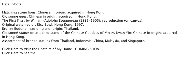 Detail Shots...

Matching stone lions: Chinese in origin, acquired in Hong Kong.
Cloisonné eggs: Chinese in origin, acquired in Hong Kong.
The First Kiss, by William-Adolphe Bouguereau (1825-1905); reproduction (on canvas).
Original water-color, Rice Bowl; Hong Kong, 1997.
Bronze Buddha head on stand; origin: Thailand.
Cloisonné statue on attached stand of the Chinese Goddess of Mercy, Kwan Yin; Chinese in origin, acquired in Hong Kong.
Assortment of bronze statues from Thailand, Indonesia, China, Malaysia, and Singapore.

Click Here to Visit the Upstairs of My Home...COMING SOON
Click Here to See the Previous Page