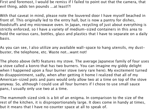 First and foremost, I would be remiss if I failed to point out that the camera, that evil thing, adds ten pounds ...at least!?!

With that caveat in mind, please note the louvered door I have myself beached in front of. This originally led to the entry hall, but is now a pantry for dishes, foodstuffs and my microwave oven. In Japan, recycling of just about everything is strictly enforced, so I have a variety of medium-sized containers in this area to hold the various cans, bottles, glass and plastics that I have to separate on a daily basis.

As you can see, I also utilize any available wall-space to hang utensils, my dust-buster, the telephone, etc. Waste not...want not!

The photo above (left) features my stove. The average Japanese family of four uses a stove called a konro that has two burners. You can imagine my giddy delight when I happened upon a four burner stove (very rare here). My excitement turned to disappointment, sadly, when after getting it home I realized that all of my American-sized pots and pans would only allow two at a time on top of the stove anyway. So, although I could use all four burners if I chose to use small sauce pans, I usually only use two at a time.

The mammoth sized sink is a bit of an enigma. In comparison to the size of the rest of the kitchen, it is disproportionately large. It does come in handy at times, but it means that I have no counter space at all to speak of. 