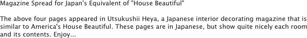 Magazine Spread for Japan's Equivalent of "House Beautiful"

The above four pages appeared in Utsukushii Heya, a Japanese interior decorating magazine that is similar to America's House Beautiful. These pages are in Japanese, but show quite nicely each room and its contents. Enjoy... 
