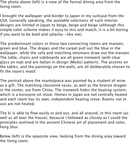 The photo above (left) is a view of the formal dining area from the living room.

I brought the wallpaper and border to Japan in my suitcase from the USA. Generally speaking, the available selections of such interior designs are limited in Japan to beige, beige and beige (although this simple color scheme makes it easy to mix and match, it is a bit boring if you want to be bold and splashy--like me).

The predominant colors in these two connecting rooms are maroon, green and blue. The drapes and the carpet pull out the blue in the wallpaper, while the sofa and matching ottomans draw out the maroon. The table, chairs and sideboards are all green ironwork (with clear glass on top) and are Italian in design (Medici pattern). The accents on the tables, and the paintings on the walls, are all deliberately chosen to fit the room's motif.

The portrait above the mantelpiece was painted by a student of mine as a gift. The matching cloisonné vases, as well as the bronze dragon in the center, are from China. The ironwork hides the heating system, which is a kerosene oil stove. Homes in Japan are not centrally heated and each room has its own, independent heating stove. Rooms not in use are not heated.

The ki is able to flow easily in and out, and all around, in this room (as well as all over the house), because I followed as closely as I could the principles outlined in the ancient Chinese art of placement and color, Feng Shui.

Below (left) is the opposite view, looking from the dining area toward the living room. 