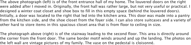 The above photograph (left) is of the front entrance hall of my home. The louvered doors on the right were added after I moved in. Originally, the front hall was rather large, but not very useful or practical. I designed a winter coat closet and shoe box to fill in this empty space (behind the louvered doors). Initially, a door was located to the right that led into the kitchen area. This door was made into a pantry from the kitchen side, and the shoe closet from the foyer side. I can also store suitcases and a variety of other hard to store items in this spacious closet area that is from floor to ceiling in size.

The photograph above (right) is of the stairway leading to the second floor. This area is directly around the corner from the front door. The same border motif winds around and up the landing. The photos on the left wall are vintage pictures of my family. The vase on the pedestal is cloisonné. 