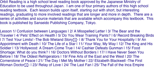 Orbit Reading is a high school level reading book approved by the Japanese Ministry of Education to be used throughout Japan.  I am one of four primary authors of this high school reading textbook.  Each lesson builds upon itself, starting out with short, but interesting readings, graduating to more involved readings that are longer and more in depth.  There are a series of activities and source materials that are available which accompany this textbook.  This book is published by Sanseido Publishing Company, Tokyo.

Lesson 1/ Confusion between Languages | 2/ A Misspelled Letter | 3/ The Bear and the Traveler | 4/ Pets' Effect on Health | 5/ Do You Wear Training Pants? | 6/ Record Breaking Birds | 7/ Test Your Limits! -The Bob Wieland Story- | 8/ Thank You for Your Hospitality | 9/ An Appointment with Death | 10/ The Life of a Star | 11/ Your Way, My Way | 12/ The King and His Soldier | 13/ Hollywood: A Dream Come True | 14/ Cashier Defeats Gunman | 15/ Food Shortage: What do you think? | 16/ Doctors Without Borders | 17/ I Have Never Seen You Before | 18/ The Oldest Refrigerators | 19/ Fine Arts of the East and the West | 20/ The Cornerstone of Peace | 21/ The Day I Met My Mother | 22/ Elizabeth Blackwell -The First Woman Doctor- | 23/ Relay of Love | 24/ The Last Fan | 25/ The Fall of the Inca Empire