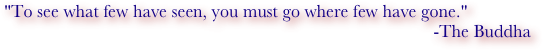 "To see what few have seen, you must go where few have gone."
-The Buddha