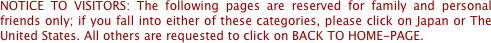 NOTICE TO VISITORS: The following pages are reserved for family and personal friends only; if you fall into either of these categories, please click on Japan or The United States. All others are requested to click on BACK TO HOME-PAGE.