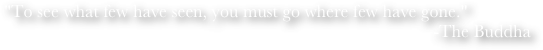 "To see what few have seen, you must go where few have gone."
-The Buddha